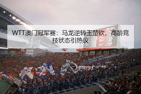 WTT澳门冠军赛：马龙逆转王楚钦，高龄竞技状态引热议