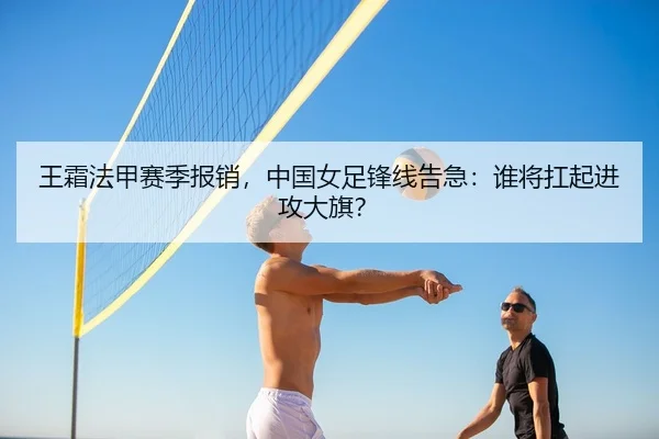 王霜法甲赛季报销，中国女足锋线告急：谁将扛起进攻大旗？